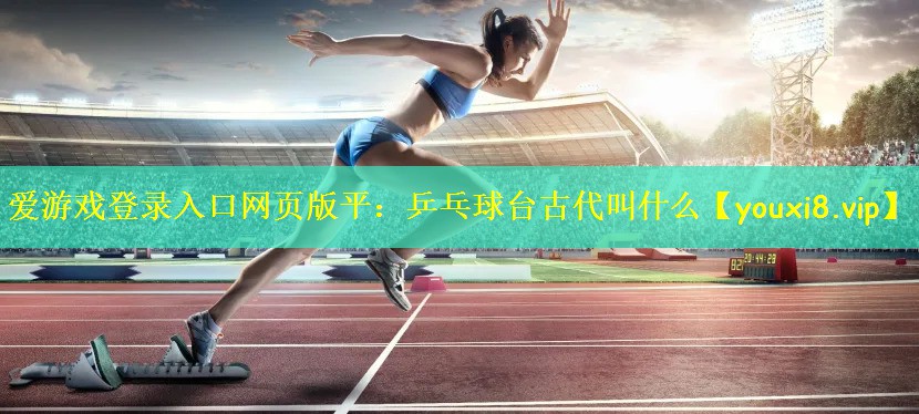 爱游戏登录入口网页版平:乒乓球台古代叫什么