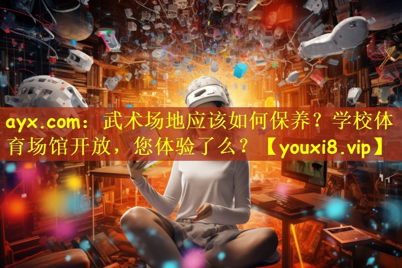 ayx.com:武术场地应该如何保养?学校体育场馆开放,您体验了么?