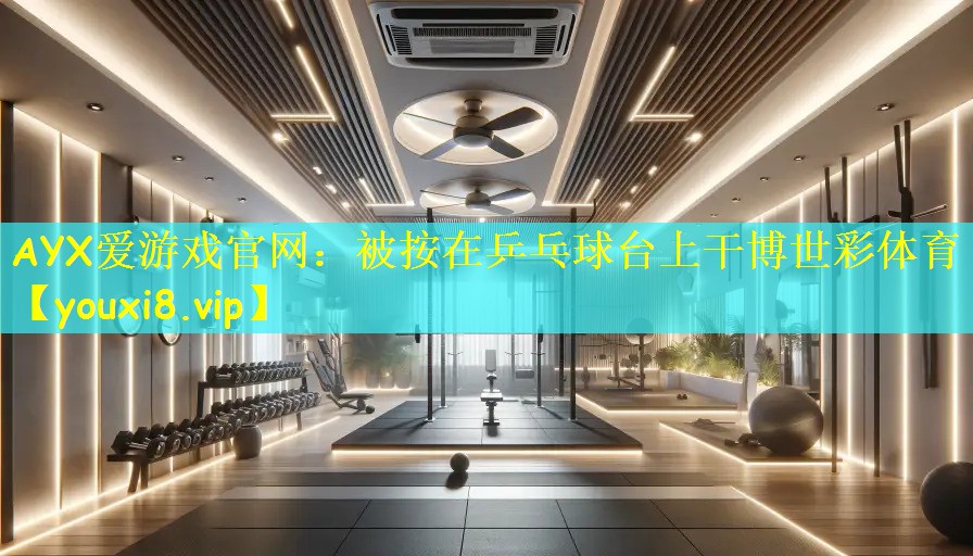 AYX爱游戏官网:被按在乒乓球台上干博世彩体育