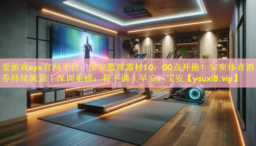 爱游戏ayx官网平台:宝安篮球器材10:00点开抢!宝安体育消费券持续派发丨深圳重磅:将下调丨早安,宝安