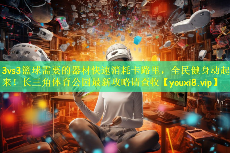 3vs3篮球需要的器材快速消耗卡路里，全民健身动起来！长三角体育公园最新攻略请查收
