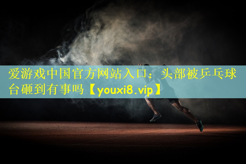 爱游戏中国官方网站入口：头部被乒乓球台砸到有事吗