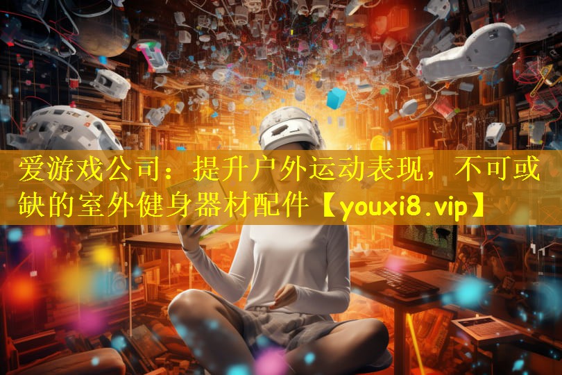 爱游戏公司:提升户外运动表现,不可或缺的室外健身器材配件