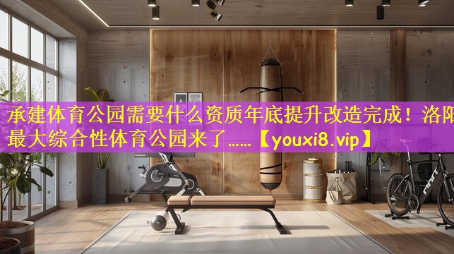 承建体育公园需要什么资质年底提升改造完成!洛阳最大综合性体育公园来了……