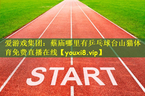 爱游戏集团:蔡庙哪里有乒乓球台山猫体育免费直播在线