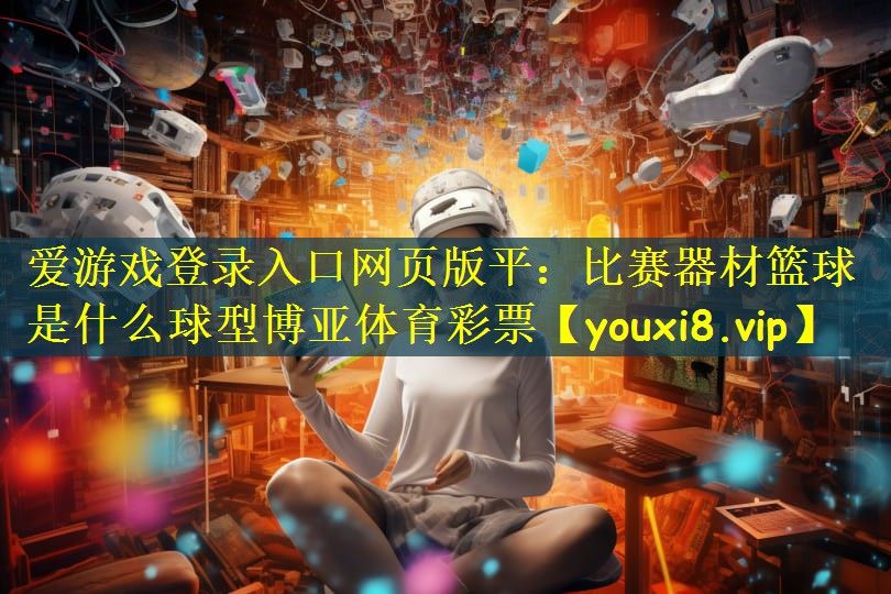 爱游戏登录入口网页版平:比赛器材篮球是什么球型博亚体育彩票