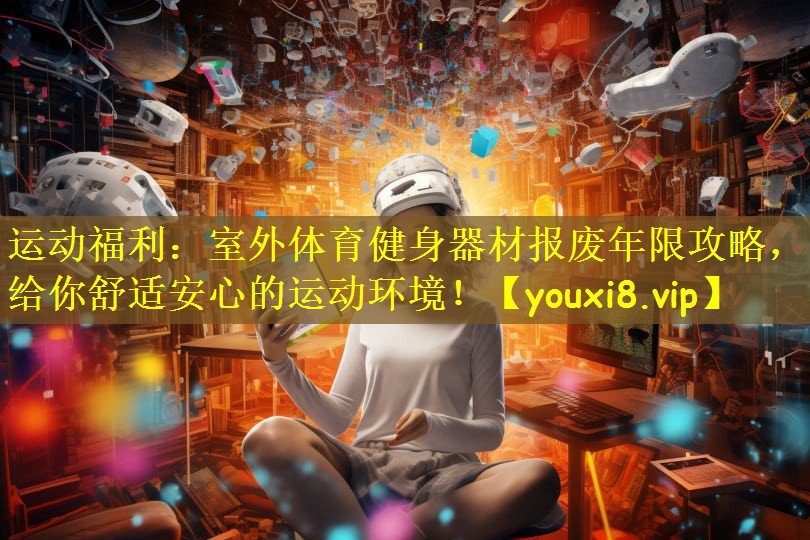 运动福利：室外体育健身器材报废年限攻略，给你舒适安心的运动环境！